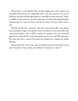 Estava longe a terra, quando Elisa acordou. Julgou que ainda sonhava, tão
maravilhoso lhe pareceu ser transportada sobre o mar alto, através do ar! Ao seu
lado havia um ramo de belas bagas maduras e um molho de raízes saborosas. Tinha-
os colhido o irmão mais novo, que ali os pusera para ela. Sorriu-lhe agradecida, pois
sabia que fora ele, o que voava por cima da sua cabeça e lhe dava sombra com as
asas.
Estavam tão alto que o primeiro navio que viram pareceu-lhes uma gaivota
branca pousada na água. Uma grande nuvem encontrava-se por detrás deles. Era
toda uma montanha e nela viu Elisa a sombra de si própria e dos onze cisnes, tão
gigantescos voavam ali! Era o mais belo quadro que vira até então! Mas logo que o
Sol subiu mais alto e a nuvem ficou para trás, desapareceu a imagem da sombra
flutuante.
Continuaram todo o dia a voar, como uma flecha sussurrante através do ar, mas
mais lentamente do que nunca, pois tinham de transportar a irmã. P
 