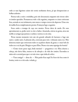 onde as suas lágrimas caíam não sentia nenhumas dores, já que desapareciam as
bolhas ardentes.
Passou toda a noite a trabalhar, pois não descansaria enquanto não tivesse salvo
os irmãos queridos. Permaneceu todo o dia seguinte, enquanto os cisnes estiveram
fora, sentada no seu isolamento, mas nunca o tempo correra tão depressa. Uma cota
de malha ficou completamente pronta. Começou logo a seguinte.
Soou então a trompa de caça nos montes. Ficou cheia de medo. Os sons
aproximavam-se, podia ouvir os cães a ladrar. Assustada, entrou na gruta, atou um
molho as urtigas que juntara e cardara e sentou-se em cima.
Nesse mesmo momento veio um cão grande saltando do barranco e logo um
outro e ainda outro. Ladraram alto, correram para trás e voltaram outra vez. Não
demorou muito que estivessem todos os caçadores diante da gruta e o mais belo de
todos era o rei do país. Dirigiu-se para Elisa. Nunca vira uma rapariga tão bonita!
— Como vieste parar aqui, linda menina? — perguntou o rei. Elisa abanou a
cabeça, não devia falar, tratava-se da salvação e da vida dos irmãos. Escondeu as
mãos sob o avental para que o rei não visse o que tinha de sofrer.
— Vem comigo! — disse ele. — Não podes ficar aqui! Se fores tão boa como és
bonita, vestir-te-ei de seda e veludo, p
 