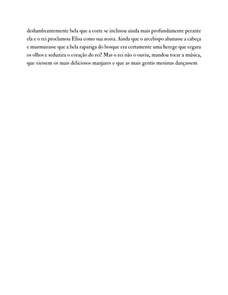 deslumbrantemente bela que a corte se inclinou ainda mais profundamente perante
ela e o rei proclamou Elisa como sua noiva. Ainda que o arcebispo abanasse a cabeça
e murmurasse que a bela rapariga do bosque era certamente uma herege que cegara
os olhos e seduzira o coração do rei! Mas o rei não o ouviu, mandou tocar a música,
que viessem os mais deliciosos manjares e que as mais gentis meninas dançassem
 