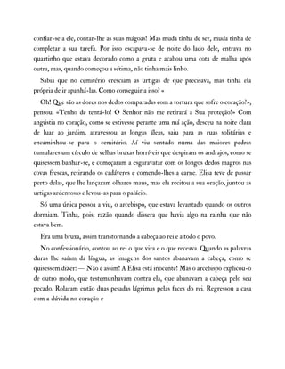 confiar-se a ele, contar-lhe as suas mágoas! Mas muda tinha de ser, muda tinha de
completar a sua tarefa. Por isso escapava-se de noite do lado dele, entrava no
quartinho que estava decorado como a gruta e acabou uma cota de malha após
outra, mas, quando começou a sétima, não tinha mais linho.
Sabia que no cemitério cresciam as urtigas de que precisava, mas tinha ela
própria de ir apanhá-las. Como conseguiria isso? «
Oh! Que são as dores nos dedos comparadas com a tortura que sofre o coração?»,
pensou. «Tenho de tentá-lo! O Senhor não me retirará a Sua proteção!» Com
angústia no coração, como se estivesse perante uma má ação, desceu na noite clara
de luar ao jardim, atravessou as longas áleas, saiu para as ruas solitárias e
encaminhou-se para o cemitério. Aí viu sentado numa das maiores pedras
tumulares um círculo de velhas bruxas horríveis que despiram os andrajos, como se
quisessem banhar-se, e começaram a esgaravatar com os longos dedos magros nas
covas frescas, retirando os cadáveres e comendo-lhes a carne. Elisa teve de passar
perto delas, que lhe lançaram olhares maus, mas ela recitou a sua oração, juntou as
urtigas ardentosas e levou-as para o palácio.
Só uma única pessoa a viu, o arcebispo, que estava levantado quando os outros
dormiam. Tinha, pois, razão quando dissera que havia algo na rainha que não
estava bem.
Era uma bruxa, assim transtornando a cabeça ao rei e a todo o povo.
No confessionário, contou ao rei o que vira e o que receava. Quando as palavras
duras lhe saíam da língua, as imagens dos santos abanavam a cabeça, como se
quisessem dizer: — Não é assim! A Elisa está inocente! Mas o arcebispo explicou-o
de outro modo, que testemunhavam contra ela, que abanavam a cabeça pelo seu
pecado. Rolaram então duas pesadas lágrimas pelas faces do rei. Regressou a casa
com a dúvida no coração e
 