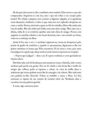 De dia para dia tornou-se-lhe o semblante mais sombrio. Elisa notou-o, mas não
compreendeu. Inquietou-se com isso, mas o que não sofria o seu coração pelos
irmãos! No veludo e púrpura reais corriam as lágrimas salgadas, aí se quedavam
como diamantes cintilantes e todos os que viam esse rico esplendor desejavam ser
como a rainha. Estava, entretanto, quase no fim do trabalho, faltava-lhe ainda uma
cota de malha. Mas não tinha mais linho, nem uma única urtiga. Mais uma vez, a
última, tinha de ir ao cemitério apanhar uma mão-cheia de urtigas. Pensou com
angústia no caminho solitário e nas bruxas horríveis, mas a sua vontade era firme,
como era a confiança em Deus.
Assim lá foi, mas o rei e o arcebispo seguiram-na, viram-na desaparecer pelo
portão de grades do cemitério e, quando se aproximaram, depararam-se-lhe nas
pedras tumulares as bruxas que Elisa encontrara. O rei virou o rosto, pois entre
estas julgou ver aquela cuja cabeça ainda na noite anterior repousara no seu peito.
— O povo que a julgue! — disse o rei. E o povo condenou-a: seria queimada nas
chamas rubras.
Das belas salas reais foi levada para uma masmorra escura e húmida, onde o vento
assobiava pela janela com grades. Em vez de veludo e seda deram-lhe o molho de
urtigas que colhera, podia aí repousar a cabeça. As cotas de malha duras e
ardentosas que tecera podiam servir-lhe de enxergão e de coberta. Mas nada mais
caro podiam ter-lhe oferecido. Voltou ao trabalho e rezou a Deus. Lá fora
cantavam os rapazes da rua canções de escárnio sobre ela. Nenhuma alma a
consolou com uma palavra querida.
À noite, algo sussurrou junto
 
