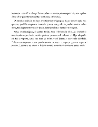 noites em claro. O arcebispo foi-se embora com más palavras para ela, mas a pobre
Elisa sabia que estava inocente e continuou a trabalhar.
Os ratinhos corriam no chão, arrastavam as urtigas para diante dos pés dela, pois
queriam ajudá-la um pouco, e o tordo pousou nas grades da janela e cantou toda a
noite, tão alegremente quanto podia, para que ela não perdesse a coragem.
Ainda era madrugada, só dentro de uma hora se levantaria o Sol. Ali estavam os
onze irmãos ao portão do palácio, pedindo para serem levados ao rei. Que não podia
ser foi a resposta, ainda era bem de noite, o rei dormia e não seria acordado.
Pediram, ameaçaram, veio a guarda, desceu mesmo o rei, que perguntou o que se
passava. Levantou-se então o Sol no mesmo momento e nenhum irmão havia
 