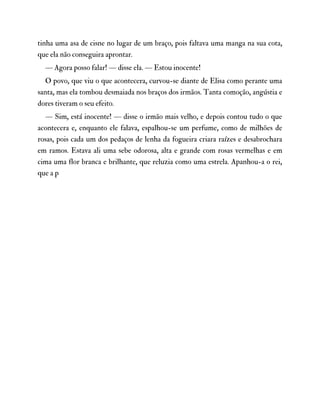 tinha uma asa de cisne no lugar de um braço, pois faltava uma manga na sua cota,
que ela não conseguira aprontar.
— Agora posso falar! — disse ela. — Estou inocente!
O povo, que viu o que acontecera, curvou-se diante de Elisa como perante uma
santa, mas ela tombou desmaiada nos braços dos irmãos. Tanta comoção, angústia e
dores tiveram o seu efeito.
— Sim, está inocente! — disse o irmão mais velho, e depois contou tudo o que
acontecera e, enquanto ele falava, espalhou-se um perfume, como de milhões de
rosas, pois cada um dos pedaços de lenha da fogueira criara raízes e desabrochara
em ramos. Estava ali uma sebe odorosa, alta e grande com rosas vermelhas e em
cima uma flor branca e brilhante, que reluzia como uma estrela. Apanhou-a o rei,
que a p
 