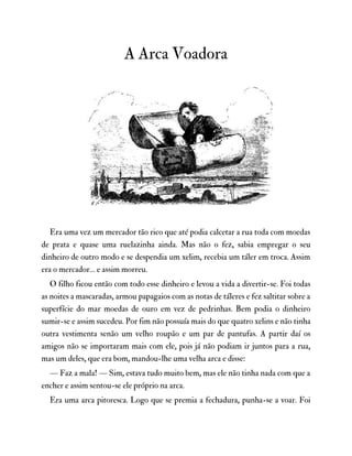 A Arca Voadora
Era uma vez um mercador tão rico que até podia calcetar a rua toda com moedas
de prata e quase uma ruelazinha ainda. Mas não o fez, sabia empregar o seu
dinheiro de outro modo e se despendia um xelim, recebia um táler em troca. Assim
era o mercador… e assim morreu.
O filho ficou então com todo esse dinheiro e levou a vida a divertir-se. Foi todas
as noites a mascaradas, armou papagaios com as notas de táleres e fez saltitar sobre a
superfície do mar moedas de ouro em vez de pedrinhas. Bem podia o dinheiro
sumir-se e assim sucedeu. Por fim não possuía mais do que quatro xelins e não tinha
outra vestimenta senão um velho roupão e um par de pantufas. A partir daí os
amigos não se importaram mais com ele, pois já não podiam ir juntos para a rua,
mas um deles, que era bom, mandou-lhe uma velha arca e disse:
— Faz a mala! — Sim, estava tudo muito bem, mas ele não tinha nada com que a
encher e assim sentou-se ele próprio na arca.
Era uma arca pitoresca. Logo que se premia a fechadura, punha-se a voar. Foi
 