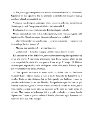 — Sim, não trago outro presente de noivado senão uma história! — afirmou ele.
Separaram-se, mas a princesa deu-lhe um sabre, incrustado com moedas de ouro, e
estas bem sabia ele como utilizá-las.
Voou para fora. Comprou um roupão novo e sentou-se no bosque a compor uma
história, que teria de ficar pronta até sábado e isto não era fácil.
Finalmente deu o conto por terminado. E tinha chegado o sábado.
O rei e a rainha bem como toda a corte esperavam, como convidados, para o chá
da princesa. E o filho do mercador foi admiravelmente bem recebido!
— Quer então contar-nos uma história? — perguntou a rainha. — Uma que seja
de sentido profundo e instrutivo!
— Mas que faça também rir! — acrescentou o rei.
— Certamente! — disse ele e começou a contar. Temos de ouvi-la bem!
Era uma vez um molho de fósforos, extraordinariamente orgulhoso pelo facto de
ser de alta estirpe. A sua árvore genealógica, quer dizer, o grande abeto, de que
eram um pedacinho, tinha sido uma grande árvore antiga do bosque. Os fósforos
estavam agora na prateleira, entre um isqueiro e uma velha panela de ferro, e para
eles contavam histórias da sua juventude.
— Sim, quando estávamos no ramo verde! — diziam eles. — Estávamos
realmente bem! Todas as manhãs e todas as noites havia chá de diamantes: era o
orvalho. Todos os dias tínhamos luz do Sol, quando este brilhava, e todos os
passarinhos tinham de contar-nos histórias. Bem podíamos aperceber-nos de que
também éramos ricos, pois as árvores de folha só estavam vestidas no Verão, mas a
nossa família possuía meios para ter vestuário verde tanto no verão como no
inverno. Mas vieram os lenhadores, foi a grande revolução, e a nossa família
dispersou-se. O tronco, que era o chefe da família, obteve um lugar de mastro real
num belo navio que podia navegar
 