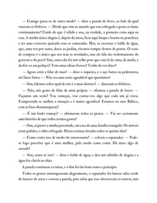 — Comigo passa-se de outro modo! — disse a panela de ferro, ao lado da qual
estavam os fósforos. — Desde que vim ao mundo que sou esfregada e posta ao lume
continuamente! Cuido do que é sólido e sou, na verdade, a primeira coisa aqui na
casa. A minha única alegria é, depois da mesa, ficar aqui limpa e bonita na prateleira
e ter uma conversa ajuizada com os camaradas. Mas, se excetuar o balde de água,
que, uma vez por outra, desce ao jardim, vivemos sempre dentro de portas. O cesto
de compras é o único que nos traz as novidades, mas ele fala tão violentamente do
governo e do povo! Sim, outro dia foi um velho pote que caiu lá de cima, de medo, e
desfez-se em pedaços! Tem umas ideias frescas! Tenho de vos dizer!
— Agora estás a falar de mais! — disse o isqueiro, e o aço bateu na pederneira,
até fazer faísca. — Não era uma noite agradável que queríamos?
— Sim, falemos sobre qual de nós é o mais distinto! — disseram os fósforos.
— Não, não gosto de falar de mim própria — afirmou a panela de barro. —
Façamos um serão! Vou começar, vou contar-vos algo que cada um já viveu.
Compreende-se melhor a situação e é muito agradável. Estamos no mar Báltico,
com as faias dinamarquesas!
— É um lindo começo! — afirmaram todos os pratos. — Vai ser certamente
uma história de que todos iremos gostar!
— Sim, aí passei a minha juventude, em casa de uma família tranquila. Os móveis
eram polidos, o chão esfregado. Havia cortinas lavadas todos os quinze dias!
— Como conta isso de modo tão interessante! — referiu o espanador. — Pode-
se logo perceber que é uma mulher, pelo modo como conta. Há nisto algo de
asseado!
— Sim, sente-se isso! — disse o balde de água, e deu um saltinho de alegria e a
água fez clatch no chão.
A panela continuou a contar, e o fim foi tão bom como o princípio.
Todos os pratos matraquearam alegremente, o espanador foi buscar salsa verde
do buraco de areia e coroou a panela, pois sabia que isso aborreceria os outros, mas
 