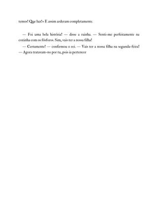 temos! Que luz!» E assim arderam completamente.
— Foi uma bela história! — disse a rainha. — Senti-me perfeitamente na
cozinha com os fósforos. Sim, vais ter a nossa fılha!
— Certamente! — confirmou o rei. — Vais ter a nossa filha na segunda-feira!
— Agora tratavam-no por tu, pois ia pertencer
 