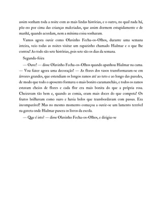 assim sonham toda a noite com as mais lindas histórias, e o outro, no qual nada há,
põe-no por cima das crianças malcriadas, que assim dormem estupidamente e de
manhã, quando acordam, nem a mínima coisa sonharam.
Vamos agora ouvir como Olavinho Fecha-os-Olhos, durante uma semana
inteira, veio todas as noites visitar um rapazinho chamado Hialmar e o que lhe
contou! Ao todo são sete histórias, pois sete são os dias da semana.
Segunda-feira
— Ouve! — disse Olavinho Fecha-os-Olhos quando apanhou Hialmar na cama.
— Vou fazer agora uma decoração! — As flores dos vasos transformaram-se em
árvores grandes, que estendiam os longos ramos até ao teto e ao longo das paredes,
de modo que todo o aposento formava o mais bonito caramanchão, e todos os ramos
estavam cheios de flores e cada flor era mais bonita do que a própria rosa.
Cheiravam tão bem e, quando as comia, eram mais doces do que compota! Os
frutos brilhavam como ouro e havia bolos que transbordavam com passas. Era
incomparável! Mas no mesmo momento começou a ouvir-se um lamento terrível
na gaveta onde Hialmar pusera os livros da escola.
— Que é isto? — disse Olavinho Fecha-os-Olhos, e dirigiu-se
 