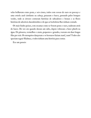 velas brilhavam como prata, e seis cisnes, todos com coroas de ouro no pescoço e
uma estrela azul cintilante na cabeça, puxaram o barco, passando pelos bosques
verdes, onde as árvores contavam histórias de salteadores e bruxas e as flores
histórias de adoráveis duendezinhos e do que as borboletas lhes tinham contado.
Os mais lindos peixes, com escamas como se fossem prata e ouro, nadavam atrás
do barco. De vez em quando davam um salto, depois voltavam a fazer platch na
água. Os pássaros, vermelhos e azuis, pequenos e grandes, voavam em duas longas
filas por trás. Os mosquitos dançavam e os besouros faziam zum!, zum! Todos eles
queriam seguir Hialmar, e todos tinham uma história para contar.
Era um passeio
 