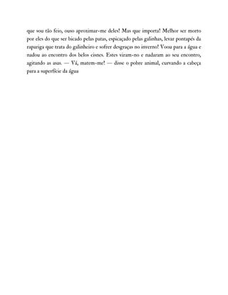 que sou tão feio, ouso aproximar-me deles! Mas que importa! Melhor ser morto
por eles do que ser bicado pelas patas, espicaçado pelas galinhas, levar pontapés da
rapariga que trata do galinheiro e sofrer desgraças no inverno! Voou para a água e
nadou ao encontro dos belos cisnes. Estes viram-no e nadaram ao seu encontro,
agitando as asas. — Vá, matem-me! — disse o pobre animal, curvando a cabeça
para a superfície da água
 