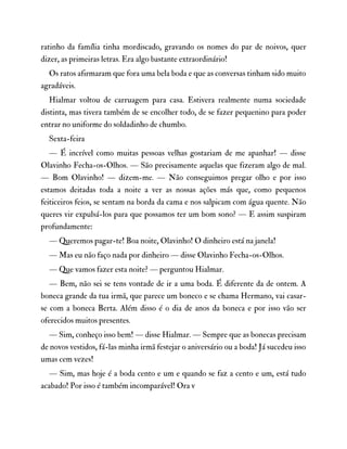 ratinho da família tinha mordiscado, gravando os nomes do par de noivos, quer
dizer, as primeiras letras. Era algo bastante extraordinário!
Os ratos afirmaram que fora uma bela boda e que as conversas tinham sido muito
agradáveis.
Hialmar voltou de carruagem para casa. Estivera realmente numa sociedade
distinta, mas tivera também de se encolher todo, de se fazer pequenino para poder
entrar no uniforme do soldadinho de chumbo.
Sexta-feira
— É incrível como muitas pessoas velhas gostariam de me apanhar! — disse
Olavinho Fecha-os-Olhos. — São precisamente aquelas que fizeram algo de mal.
— Bom Olavinho! — dizem-me. — Não conseguimos pregar olho e por isso
estamos deitadas toda a noite a ver as nossas ações más que, como pequenos
feiticeiros feios, se sentam na borda da cama e nos salpicam com água quente. Não
queres vir expulsá-los para que possamos ter um bom sono? — E assim suspiram
profundamente:
— Queremos pagar-te! Boa noite, Olavinho! O dinheiro está na janela!
— Mas eu não faço nada por dinheiro — disse Olavinho Fecha-os-Olhos.
— Que vamos fazer esta noite? — perguntou Hialmar.
— Bem, não sei se tens vontade de ir a uma boda. É diferente da de ontem. A
boneca grande da tua irmã, que parece um boneco e se chama Hermano, vai casar-
se com a boneca Berta. Além disso é o dia de anos da boneca e por isso vão ser
oferecidos muitos presentes.
— Sim, conheço isso bem! — disse Hialmar. — Sempre que as bonecas precisam
de novos vestidos, fá-las minha irmã festejar o aniversário ou a boda! Já sucedeu isso
umas cem vezes!
— Sim, mas hoje é a boda cento e um e quando se faz a cento e um, está tudo
acabado! Por isso é também incomparável! Ora v
 