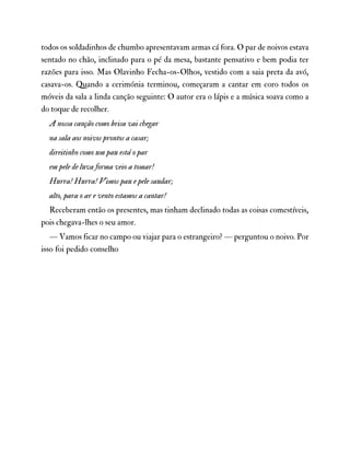 todos os soldadinhos de chumbo apresentavam armas cá fora. O par de noivos estava
sentado no chão, inclinado para o pé da mesa, bastante pensativo e bem podia ter
razões para isso. Mas Olavinho Fecha-os-Olhos, vestido com a saia preta da avó,
casava-os. Quando a cerimónia terminou, começaram a cantar em coro todos os
móveis da sala a linda canção seguinte: O autor era o lápis e a música soava como a
do toque de recolher.
A nossa canção como brisa vai chegar
na sala aos noivos prontos a casar;
direitinho como um pau está o par
em pele de luva forma veio a tomar!
Hurra! Hurra! Vimos pau e pele saudar;
alto, para o ar e vento estamos a cantar!
Receberam então os presentes, mas tinham declinado todas as coisas comestíveis,
pois chegava-lhes o seu amor.
— Vamos ficar no campo ou viajar para o estrangeiro? — perguntou o noivo. Por
isso foi pedido conselho
 