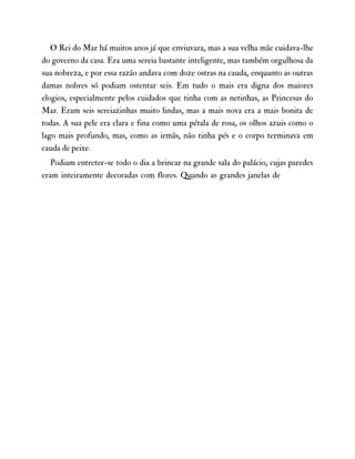 O Rei do Mar há muitos anos já que enviuvara, mas a sua velha mãe cuidava-lhe
do governo da casa. Era uma sereia bastante inteligente, mas também orgulhosa da
sua nobreza, e por essa razão andava com doze ostras na cauda, enquanto as outras
damas nobres só podiam ostentar seis. Em tudo o mais era digna dos maiores
elogios, especialmente pelos cuidados que tinha com as netinhas, as Princesas do
Mar. Eram seis sereiazinhas muito lindas, mas a mais nova era a mais bonita de
todas. A sua pele era clara e fina como uma pétala de rosa, os olhos azuis como o
lago mais profundo, mas, como as irmãs, não tinha pés e o corpo terminava em
cauda de peixe.
Podiam entreter-se todo o dia a brincar na grande sala do palácio, cujas paredes
eram inteiramente decoradas com flores. Quando as grandes janelas de
 