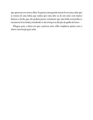que aparecem aos nossos olhos. Se passava uma grande nuvem lá em cima, sabia que
se tratava de uma baleia que nadava por cima dela ou de um navio com muitos
homens a bordo, que não podiam pensar certamente que uma linda sereiazinha se
encontrava lá no fundo, estendendo os alvos braços na direção da quilha do barco.
Chegou, pois, a altura em que a princesa mais velha completou quinze anos e
obteve autorização para subir
 