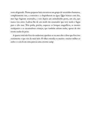 rosto afogueado. Numa pequena baía encontrou um grupo de serezinhos humanos,
completamente nus, a correrem e a chapinharem na água. Quis brincar com eles,
mas logo fugiram assustados, e veio depois um animalzinho preto, um cão, que
nunca vira antes. Ladrou-lhe de um modo tão assustador que teve medo e fugiu
para o alto mar. Não podia, porém, esquecer os bosques magníficos, os montes
verdejantes e as encantadoras crianças, que também sabiam nadar, apesar de não
terem caudas de peixe.
A quarta irmã não fora tão audaciosa: quedara-se no mar alto e disse que fora isso
exatamente o que vira de mais belo. O olhar estendia-se muitas e muitas milhas ao
redor e o céu lá em cima parecia uma enorme camp
 
