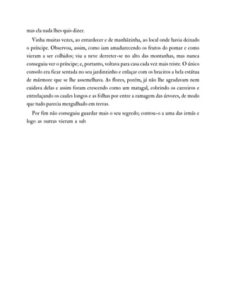 mas ela nada lhes quis dizer.
Vinha muitas vezes, ao entardecer e de manhãzinha, ao local onde havia deixado
o príncipe. Observou, assim, como iam amadurecendo os frutos do pomar e como
vieram a ser colhidos; viu a neve derreter-se no alto das montanhas, mas nunca
conseguiu ver o príncipe; e, portanto, voltava para casa cada vez mais triste. O único
consolo era ficar sentada no seu jardinzinho e enlaçar com os bracitos a bela estátua
de mármore que se lhe assemelhava. As flores, porém, já não lhe agradavam nem
cuidava delas e assim foram crescendo como um matagal, cobrindo os carreiros e
entrelaçando os caules longos e as folhas por entre a ramagem das árvores, de modo
que tudo parecia mergulhado em trevas.
Por fim não conseguiu guardar mais o seu segredo; contou-o a uma das irmãs e
logo as outras vieram a sab
 