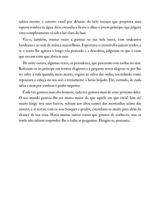 subira mesmo o estreito canal por debaixo do belo terraço que projetava uma
espessa sombra na água. Aí se escondia e ficava a olhar o jovem príncipe, que julgava
estar completamente só sob a luz clara do luar.
Via-o, também, muitas vezes a passear na sua bela barca, com ondeantes
bandeiras e ao som de música maravilhosa. Espreitava-o através dos juncos verdes, e
se o vento lhe agitava o longo véu prateado e a descobria, julgavam os que a viam
que era um cisne que abria as asas.
De noite ouvira, algumas vezes, os pescadores, que pescavam com tochas no mar.
Referiam-se ao príncipe em termos elogiosos e a pequena sereia alegrou-se por lhe
ter salvo a vida quando, meio morto, vogava ao sabor das ondas, recordando como
repousara a cabeça no seu seio e ternamente o havia beijado. Ele, contudo, de nada
sabia e nem por sombras o podia suspeitar.
Cada vez gostava mais dos homens, cada vez gostava mais de estar próximo deles.
O seu mundo parecia-lhe ser muito maior do que aquele em que vivia! Iam até
muito longe nos seus barcos, subiam aos altos cumes das montanhas acima das
nuvens, e as terras, com os seus bosques e prados, estendiam-se muito para além do
alcance da sua vista. Havia muitas outras coisas que gostava de conhecer, mas as
irmãs não sabiam responder-lhe a todas as perguntas. Dirigiu-se, portanto,
 