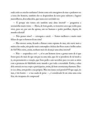 onde estão as estrelas rutilantes! Assim como nós emergimos do mar e podemos ver
a terra dos homens, também eles se desprendem da terra para subirem a lugares
maravilhosos, desconhecidos, que nunca nos será dado ver.
— E porque não temos nós também uma alma imortal? — perguntou a
sereiazinha muito triste. — Daria, de bom grado, os trezentos anos que tenho para
viver, para ser, por um dia apenas, um ser humano e poder partilhar, depois, do
mundo celestial!
— Não penses nisso! — retorquiu a anciã. — Somos melhores e muito mais
felizes do que os homens lá em cima!
— Mas morrer assim, ficando a flutuar como espuma do mar, não ouvir mais a
música das ondas, não poder mais contemplar a beleza das flores nem o brilho rubro
do Sol! Não existe, assim, nenhum meio de alcançar uma alma imortal?
— Não — respondeu a avó —, só se um homem viesse a gostar tanto de ti que
fosses para ele mais do que um pai ou uma mãe, que ele se prendesse de tal modo a
ti, em pensamento e coração, que fosse pedir a um sacerdote para vos unir as mãos
com a promessa de fidelidade neste mundo e por toda a eternidade. Então, a alma
dele entraria no teu corpo e participarias, assim, da bem-aventurança humana. Dar-
te-ia a alma, sem perder a sua própria. Mas isso nunca será possível! O que aqui, no
mar, é tão bonito — a tua cauda de peixe —, é considerado lá em cima uma coisa
feia; são incapazes de compreend
 