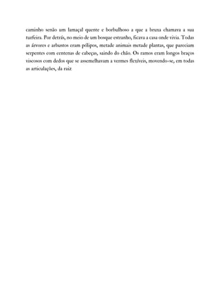 caminho senão um lamaçal quente e borbulhoso a que a bruxa chamava a sua
turfeira. Por detrás, no meio de um bosque estranho, ficava a casa onde vivia. Todas
as árvores e arbustos eram pólipos, metade animais metade plantas, que pareciam
serpentes com centenas de cabeças, saindo do chão. Os ramos eram longos braços
viscosos com dedos que se assemelhavam a vermes flexíveis, movendo-se, em todas
as articulações, da raiz
 