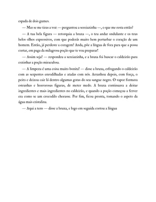 espada de dois gumes.
— Mas se me tiras a voz — perguntou a sereiazinha —, o que me resta então?
— A tua bela figura — retorquiu a bruxa —, o teu andar ondulante e os teus
belos olhos expressivos, com que poderás muito bem perturbar o coração de um
homem. Então, já perdeste a coragem? Anda, põe a língua de fora para que a possa
cortar, em paga da milagrosa poção que te vou preparar!
— Assim seja! — respondeu a sereiazinha, e a bruxa foi buscar o caldeirão para
cozinhar a poção miraculosa.
— A limpeza é uma coisa muito bonita! — disse a bruxa, esfregando o caldeirão
com as serpentes enrodilhadas e atadas com nós. Arranhou depois, com força, o
peito e deixou cair lá dentro algumas gotas do seu sangue negro. O vapor formava
estranhas e horrorosas figuras, de meter medo. A bruxa continuava a deitar
ingredientes e mais ingredientes no caldeirão, e quando a poção começou a ferver
era como se um crocodilo chorasse. Por fim, ficou pronta, tomando o aspeto da
água mais cristalina.
— Aqui a tens — disse a bruxa, e logo em seguida cortou a língua
 