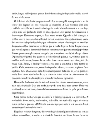 irmãs, lançou mil beijos nas pontas dos dedos na direção do palácio e subiu através
do mar azul-escuro.
O Sol ainda não havia rompido quando descobriu o palácio do príncipe e se foi
sentar nos degraus da bela escadaria de mármore. A Lua brilhava com uma
claridade maravilhosa. A sereiazinha ingeriu então a bebida ardente e acre e logo
sentiu uma dor profunda, como se uma espada de dois gumes lhe atravessasse o
lindo corpo. Desmaiou, depois, e ficou como morta. Quando o Sol começou a
brilhar sobre o mar, acordou, voltou de novo a sentir uma dor aguda, mas em frente
dela estava o belo principezinho, que a observava com os olhos negros de azeviche.
Volvendo o olhar para baixo, verificou que a cauda de peixe havia desaparecido e
que possuía agora as pernas mais brancas e encantadoras que uma rapariga pode ter.
Estava, porém, completamente nua, pelo que se envolveu na cabeleira longa e farta.
O príncipe perguntou-lhe quem era e como viera ali parar, e ela, voltando para ele
os olhos azul-escuros, lançou-lhe um olhar doce e ao mesmo tempo triste, pois não
podia falar. Então, o príncipe tomou-a pela mão e conduziu-a para dentro do
palácio. Cada passo que dava, como havia predito a bruxa, era como se pisasse finas
agulhas e facas afiadas, mas nada deixou transparecer. Pela mão do jovem príncipe,
subiu, leve como uma bolha de ar; e tanto ele como todos os circunstantes não
puderam esconder a admiração pelo seu andar ondulante e gracioso.
Deram-lhe lindos vestidos de seda e de musselina e todos a consideraram a jovem
mais bela do palácio. Mas era muda, não podia nem falar nem cantar. Uma vez,
vestidas de seda e de ouro, vieram belas escravas cantar diante do príncipe e de seus
augustos pais.
Uma cantou melhor do que as outras e o príncipe aplaudiu-a e sorriu-lhe. A
sereiazinha ficou, então, muito triste, pois sabia que teria sido capaz de cantar
muito melhor e pensou: «Oh! Se ele soubesse que para estar a seu lado me desfiz
para sempre da minha bela voz!»
Depois as escravas dançaram, descrevendo graciosas figuras ondeantes ao som de
música maravilhosa; e então a sereiazinha levantou os lindos braços brancos,
 