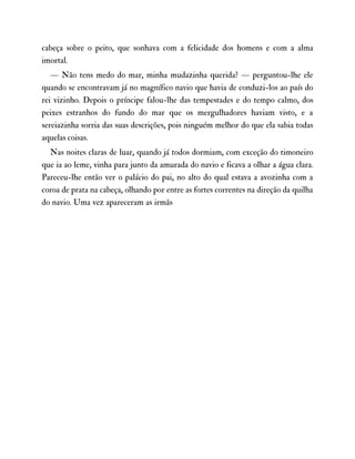 cabeça sobre o peito, que sonhava com a felicidade dos homens e com a alma
imortal.
— Não tens medo do mar, minha mudazinha querida? — perguntou-lhe ele
quando se encontravam já no magnífico navio que havia de conduzi-los ao país do
rei vizinho. Depois o príncipe falou-lhe das tempestades e do tempo calmo, dos
peixes estranhos do fundo do mar que os mergulhadores haviam visto, e a
sereiazinha sorria das suas descrições, pois ninguém melhor do que ela sabia todas
aquelas coisas.
Nas noites claras de luar, quando já todos dormiam, com exceção do timoneiro
que ia ao leme, vinha para junto da amurada do navio e ficava a olhar a água clara.
Pareceu-lhe então ver o palácio do pai, no alto do qual estava a avozinha com a
coroa de prata na cabeça, olhando por entre as fortes correntes na direção da quilha
do navio. Uma vez apareceram as irmãs
 