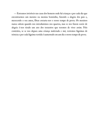 — Entramos invisíveis nas casas dos homens onde há crianças e por cada dia que
encontrarmos um menino ou menina bonzinho, fazendo a alegria dos pais e,
merecendo o seu amor, Deus encurta-nos o nosso tempo de prova. Os meninos
nunca sabem quando nos introduzimos nos quartos, mas se nos fazem sorrir de
alegria é-nos tirado um ano dos trezentos que teremos de viver assim. Pelo
contrário, se se nos depara uma criança malcriada e má, vertemos lágrimas de
tristeza e por cada lágrima vertida é aumentado em um dia o nosso tempo de prova.
 