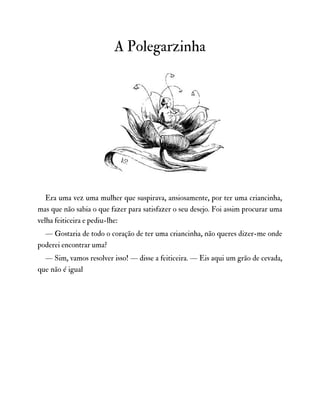 A Polegarzinha
Era uma vez uma mulher que suspirava, ansiosamente, por ter uma criancinha,
mas que não sabia o que fazer para satisfazer o seu desejo. Foi assim procurar uma
velha feiticeira e pediu-lhe:
— Gostaria de todo o coração de ter uma criancinha, não queres dizer-me onde
poderei encontrar uma?
— Sim, vamos resolver isso! — disse a feiticeira. — Eis aqui um grão de cevada,
que não é igual
 