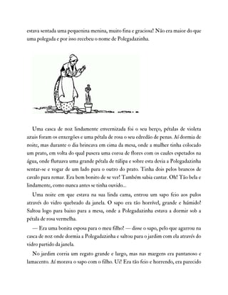 estava sentada uma pequenina menina, muito fina e graciosa! Não era maior do que
uma polegada e por isso recebeu o nome de Polegadazinha.
Uma casca de noz lindamente envernizada foi o seu berço, pétalas de violeta
azuis foram os enxergões e uma pétala de rosa o seu edredão de penas. Aí dormia de
noite, mas durante o dia brincava em cima da mesa, onde a mulher tinha colocado
um prato, em volta do qual pusera uma coroa de flores com os caules espetados na
água, onde flutuava uma grande pétala de túlipa e sobre esta devia a Polegadazinha
sentar-se e vogar de um lado para o outro do prato. Tinha dois pelos brancos de
cavalo para remar. Era bem bonito de se ver! Também sabia cantar. Oh! Tão bela e
lindamente, como nunca antes se tinha ouvido…
Uma noite em que estava na sua linda cama, entrou um sapo feio aos pulos
através do vidro quebrado da janela. O sapo era tão horrível, grande e húmido!
Saltou logo para baixo para a mesa, onde a Polegadazinha estava a dormir sob a
pétala de rosa vermelha.
— Era uma bonita esposa para o meu filho! — disse o sapo, pelo que agarrou na
casca de noz onde dormia a Polegadazinha e saltou para o jardim com ela através do
vidro partido da janela.
No jardim corria um regato grande e largo, mas nas margens era pantanoso e
lamacento. Aí morava o sapo com o filho. Ui! Era tão feio e horrendo, era parecido
 