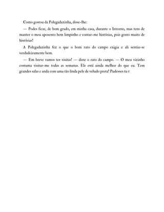 Como gostou da Polegadazinha, disse-lhe:
— Podes ficar, de bom grado, em minha casa, durante o Inverno, mas tens de
manter o meu aposento bem limpinho e contar-me histórias, pois gosto muito de
histórias!
A Polegadazinha fez o que o bom rato do campo exigia e ali sentiu-se
verdadeiramente bem.
— Em breve vamos ter visitas! — disse o rato do campo. — O meu vizinho
costuma visitar-me todas as semanas. Ele está ainda melhor do que eu. Tem
grandes salas e anda com uma tão linda pele de veludo preta! Pudesses tu t
 