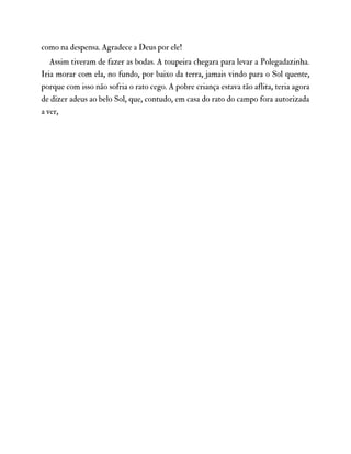 como na despensa. Agradece a Deus por ele!
Assim tiveram de fazer as bodas. A toupeira chegara para levar a Polegadazinha.
Iria morar com ela, no fundo, por baixo da terra, jamais vindo para o Sol quente,
porque com isso não sofria o rato cego. A pobre criança estava tão aflita, teria agora
de dizer adeus ao belo Sol, que, contudo, em casa do rato do campo fora autorizada
a ver,
 