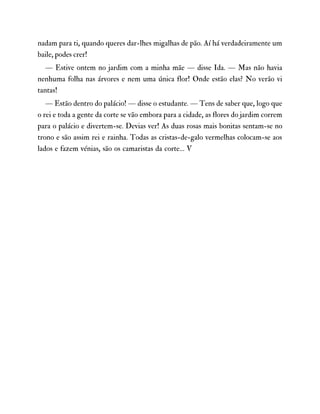 nadam para ti, quando queres dar-lhes migalhas de pão. Aí há verdadeiramente um
baile, podes crer!
— Estive ontem no jardim com a minha mãe — disse Ida. — Mas não havia
nenhuma folha nas árvores e nem uma única flor! Onde estão elas? No verão vi
tantas!
— Estão dentro do palácio! — disse o estudante. — Tens de saber que, logo que
o rei e toda a gente da corte se vão embora para a cidade, as flores do jardim correm
para o palácio e divertem-se. Devias ver! As duas rosas mais bonitas sentam-se no
trono e são assim rei e rainha. Todas as cristas-de-galo vermelhas colocam-se aos
lados e fazem vénias, são os camaristas da corte… V
 