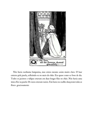 Não havia nenhuma lamparina, mas estava mesmo assim muito claro. O luar
entrava pela janela, refletindo-se no meio do chão. Era quase como se fosse de dia.
Todos os jacintos e túlipas estavam em duas longas filas no chão. Não havia uma
única flor na janela. Os vasos estavam vazios. Em baixo no soalho dançavam todas as
flores graciosamente
 