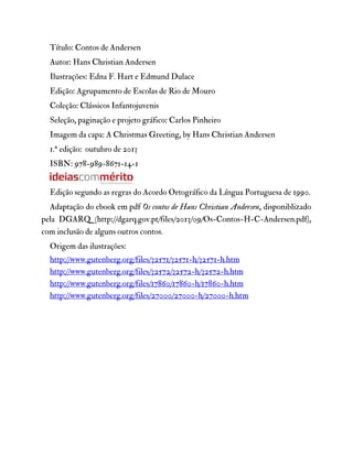 Título: Contos de Andersen
Autor: Hans Christian Andersen
Ilustrações: Edna F. Hart e Edmund Dulace
Edição: Agrupamento de Escolas de Rio de Mouro
Coleção: Clássicos Infantojuvenis
Seleção, paginação e projeto gráfico: Carlos Pinheiro
Imagem da capa: A Christmas Greeting, by Hans Christian Andersen
1.ª edição: outubro de 2013
ISBN: 978-989-8671-14-1
Edição segundo as regras do Acordo Ortográfico da Língua Portuguesa de 1990.
Adaptação do ebook em pdf Os contos de Hans Christian Andersen, disponiblizado
pela DGARQ (http://dgarq.gov.pt/files/2013/09/Os-Contos-H-C-Andersen.pdf),
com inclusão de alguns outros contos.
Origem das ilustrações:
http://www.gutenberg.org/files/32571/32571-h/32571-h.htm
http://www.gutenberg.org/files/32572/32572-h/32572-h.htm
http://www.gutenberg.org/files/17860/17860-h/17860-h.htm
http://www.gutenberg.org/files/27000/27000-h/27000-h.htm
 