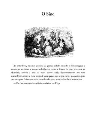 O Sino
Ao entardecer, nas ruas estreitas da grande cidade, quando o Sol começava a
descer no horizonte e as nuvens brilhavam como se fossem de oiro, por entre as
chaminés, sucedia a uma ou outra pessoa ouvir, frequentemente, um som
maravilhoso, como se fosse o sino de uma igreja; mas só por curtos momentos, pois
as carruagens faziam um ruído ensurdecedor e era muito o barulho e a desordem.
— Está a soar o sino da tardinha — diziam. — Vai p
 