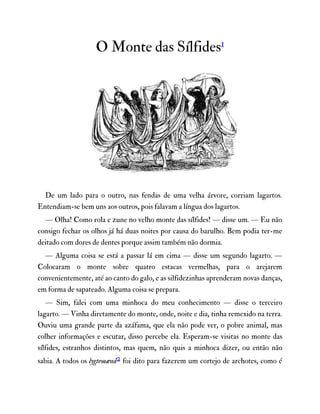 O Monte das Sílfides1
De um lado para o outro, nas fendas de uma velha árvore, corriam lagartos.
Entendiam-se bem uns aos outros, pois falavam a língua dos lagartos.
— Olha! Como rola e zune no velho monte das sílfides! — disse um. — Eu não
consigo fechar os olhos já há duas noites por causa do barulho. Bem podia ter-me
deitado com dores de dentes porque assim também não dormia.
— Alguma coisa se está a passar lá em cima — disse um segundo lagarto. —
Colocaram o monte sobre quatro estacas vermelhas, para o arejarem
convenientemente, até ao canto do galo, e as silfidezinhas aprenderam novas danças,
em forma de sapateado. Alguma coisa se prepara.
— Sim, falei com uma minhoca do meu conhecimento — disse o terceiro
lagarto. — Vinha diretamente do monte, onde, noite e dia, tinha remexido na terra.
Ouviu uma grande parte da azáfama, que ela não pode ver, o pobre animal, mas
colher informações e escutar, disso percebe ela. Esperam-se visitas no monte das
sílfides, estranhos distintos, mas quem, não quis a minhoca dizer, ou então não
sabia. A todos os lygtemænd2 foi dito para fazerem um cortejo de archotes, como é
 