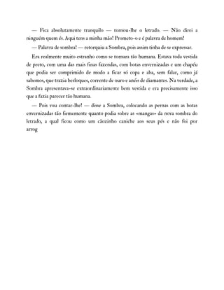 — Fica absolutamente tranquilo — tornou-lhe o letrado. — Não direi a
ninguém quem és. Aqui tens a minha mão! Prometo-o e é palavra de homem!
— Palavra de sombra! — retorquiu a Sombra, pois assim tinha de se expressar.
Era realmente muito estranho como se tornara tão humana. Estava toda vestida
de preto, com uma das mais finas fazendas, com botas envernizadas e um chapéu
que podia ser comprimido de modo a ficar só copa e aba, sem falar, como já
sabemos, que trazia berloques, corrente de ouro e anéis de diamantes. Na verdade, a
Sombra apresentava-se extraordinariamente bem vestida e era precisamente isso
que a fazia parecer tão humana.
— Pois vou contar-lhe! — disse a Sombra, colocando as pernas com as botas
envernizadas tão firmemente quanto podia sobre as «mangas» da nova sombra do
letrado, a qual ficou como um cãozinho caniche aos seus pés e não foi por
arrog
 