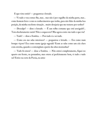 E que viste então? — perguntou o letrado.
— Vi tudo e vou contar-lhe, mas… mas não é por orgulho da minha parte, mas…
como homem livre e com os conhecimentos que tenho, para não falar da minha boa
posição, da minha excelente situação… muito desejaria que me tratasse por senhor!
— Desculpe! — disse o letrado. — É um velho costume que está arreigado!…
Tem absolutamente razão! Não o esquecerei! Mas agora conte-me tudo o que viu!
— Tudo! — disse a Sombra. — Pois tudo vi e sei tudo.
— Como era nas salas interiores? — perguntou o letrado. — Era como num
bosque viçoso? Era como numa igreja sagrada? Eram as salas como um céu claro
com estrelas, quando o contemplam a partir das altas montanhas?
— Tudo lá estava! — disse a Sombra. — Não entrei completamente, fiquei no
quarto em frente, na penumbra, mas estava aí perfeitamente bem, vi tudo e tudo
sei! Estive na corte da Poesia, na antec
 