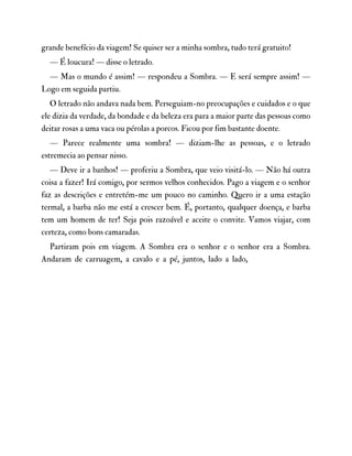 grande benefício da viagem! Se quiser ser a minha sombra, tudo terá gratuito!
— É loucura! — disse o letrado.
— Mas o mundo é assim! — respondeu a Sombra. — E será sempre assim! —
Logo em seguida partiu.
O letrado não andava nada bem. Perseguiam-no preocupações e cuidados e o que
ele dizia da verdade, da bondade e da beleza era para a maior parte das pessoas como
deitar rosas a uma vaca ou pérolas a porcos. Ficou por fim bastante doente.
— Parece realmente uma sombra! — diziam-lhe as pessoas, e o letrado
estremecia ao pensar nisso.
— Deve ir a banhos! — proferiu a Sombra, que veio visitá-lo. — Não há outra
coisa a fazer! Irá comigo, por sermos velhos conhecidos. Pago a viagem e o senhor
faz as descrições e entretém-me um pouco no caminho. Quero ir a uma estação
termal, a barba não me está a crescer bem. É, portanto, qualquer doença, e barba
tem um homem de ter! Seja pois razoável e aceite o convite. Vamos viajar, com
certeza, como bons camaradas.
Partiram pois em viagem. A Sombra era o senhor e o senhor era a Sombra.
Andaram de carruagem, a cavalo e a pé, juntos, lado a lado,
 