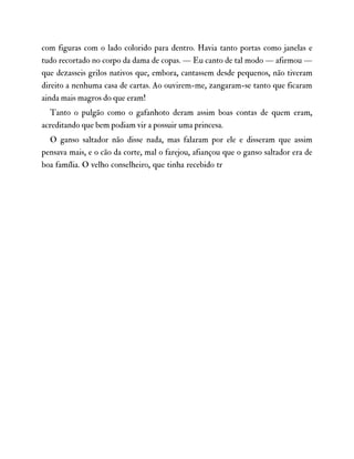 com figuras com o lado colorido para dentro. Havia tanto portas como janelas e
tudo recortado no corpo da dama de copas. — Eu canto de tal modo — afirmou —
que dezasseis grilos nativos que, embora, cantassem desde pequenos, não tiveram
direito a nenhuma casa de cartas. Ao ouvirem-me, zangaram-se tanto que ficaram
ainda mais magros do que eram!
Tanto o pulgão como o gafanhoto deram assim boas contas de quem eram,
acreditando que bem podiam vir a possuir uma princesa.
O ganso saltador não disse nada, mas falaram por ele e disseram que assim
pensava mais, e o cão da corte, mal o farejou, afiançou que o ganso saltador era de
boa família. O velho conselheiro, que tinha recebido tr
 