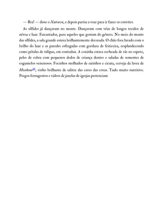 — Bra! — disse o Natravn, e depois partiu a voar para ir fazer os convites.
As sílfides já dançavam no monte. Dançavam com véus de longos tecidos de
névoa e luar. Encantador, para aqueles que gostam do género. No meio do monte
das sílfides, a sala grande estava brilhantemente decorada. O chão fora lavado com o
brilho do luar e as paredes esfregadas com gordura de feiticeira, resplandecendo
como pétalas de túlipas, em contraluz. A cozinha estava recheada de rãs no espeto,
peles de cobra com pequenos dedos de criança dentro e saladas de sementes de
cogumelos venenosos. Focinhos molhados de ratinhos e cicuta, cerveja da lavra de
Mosekone11, vinho brilhante de salitre das caves das covas. Tudo muito nutritivo.
Pregos ferrugentos e vidros de janelas de igrejas pertenciam
 