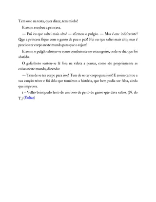 Tem osso na testa, quer dizer, tem miolo!
E assim recebeu a princesa.
— Fui eu que saltei mais alto! — afirmou o pulgão. — Mas é-me indiferente!
Que a princesa fique com o ganso de pau e pez! Fui eu que saltei mais alto, mas é
preciso ter corpo neste mundo para que o vejam!
E assim o pulgão alistou-se como combatente no estrangeiro, onde se diz que foi
abatido.
O gafanhoto sentou-se lá fora na valeta a pensar, como são propriamente as
coisas neste mundo, dizendo:
— Tem de se ter corpo para isso! Tem de se ter corpo para isso! E assim cantou a
sua canção triste e foi dela que tomámos a história, que bem podia ser falsa, ainda
que impressa.
1 - Velho brinquedo feito de um osso de peito de ganso que dava saltos. (N. do
T.) (Voltar)
 