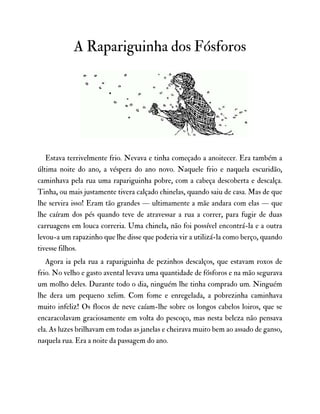 A Rapariguinha dos Fósforos
Estava terrivelmente frio. Nevava e tinha começado a anoitecer. Era também a
última noite do ano, a véspera do ano novo. Naquele frio e naquela escuridão,
caminhava pela rua uma rapariguinha pobre, com a cabeça descoberta e descalça.
Tinha, ou mais justamente tivera calçado chinelas, quando saiu de casa. Mas de que
lhe servira isso! Eram tão grandes — ultimamente a mãe andara com elas — que
lhe caíram dos pés quando teve de atravessar a rua a correr, para fugir de duas
carruagens em louca correria. Uma chinela, não foi possível encontrá-la e a outra
levou-a um rapazinho que lhe disse que poderia vir a utilizá-la como berço, quando
tivesse filhos.
Agora ia pela rua a rapariguinha de pezinhos descalços, que estavam roxos de
frio. No velho e gasto avental levava uma quantidade de fósforos e na mão segurava
um molho deles. Durante todo o dia, ninguém lhe tinha comprado um. Ninguém
lhe dera um pequeno xelim. Com fome e enregelada, a pobrezinha caminhava
muito infeliz! Os flocos de neve caíam-lhe sobre os longos cabelos loiros, que se
encaracolavam graciosamente em volta do pescoço, mas nesta beleza não pensava
ela. As luzes brilhavam em todas as janelas e cheirava muito bem ao assado de ganso,
naquela rua. Era a noite da passagem do ano.
 