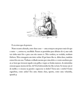 E era nisso que ela pensava.
Num recanto afastado, entre duas casas — uma avançava um pouco mais do que
a outra —, sentou-se, encolhida. Puxara as perninhas para debaixo de si, mas cada
vez tinha mais frio e para casa não ousava ir. Não vendera, na verdade, nenhuns
fósforos. Não conseguira um único xelim. O pai bater-lhe-ia. Além disso, também
estava frio em casa. Tinham o telhado mesmo por cima deles e o vento assobiava por
aí, se bem que tivessem tapado com palha e trapos as fendas maiores. As mãozinhas
estavam quase mortas de frio. Ai! Um fosforozinho far-lhe-ia bem. Se tirasse um só
do molho e o riscasse na parede e aquecesse os dedos! Tirou um e «ritch»! Como
esguichou, como ardeu! Era uma chama clara, quente, como uma velazinha,
quando p
 