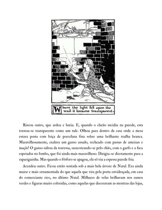 Riscou outro, que ardeu e luziu. E, quando o clarão incidiu na parede, esta
tornou-se transparente como um tule. Olhou para dentro da casa onde a mesa
estava posta com loiça de porcelana fina sobre uma brilhante toalha branca.
Maravilhosamente, exalava um ganso assado, recheado com passas de ameixas e
maçãs! O ganso saltou da travessa, saracoteando-se pelo chão, com o garfo e a faca
espetados no lombo, que foi ainda mais maravilhoso. Dirigiu-se diretamente para a
rapariguinha. Mas quando o fósforo se apagou, ela só viu a espessa parede fria.
Acendeu outro. Ficou então sentada sob a mais bela árvore de Natal. Era ainda
maior e mais ornamentada do que aquela que vira pela porta envidraçada, em casa
do comerciante rico, no último Natal. Milhares de velas brilhavam nos ramos
verdes e figuras muito coloridas, como aquelas que decoravam as montras das lojas,
 