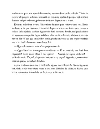 mudando-se para um quartinho estreito, mesmo debaixo do telhado. Tinha de
escovar ele próprio as botas e consertá-las com uma agulha de passajar e já nenhum
dos seus amigos o visitava, pois eram muitos os degraus até lá acima.
Era uma noite bem escura. Já não tinha dinheiro para comprar uma vela. Então
lembrou-se de que havia um coto no fuzil que encontrara na árvore oca, em que a
velha o tinha ajudado a descer. Agarrou no fuzil e no coto de vela, mas precisamente
no momento em que fez fogo e as faíscas saltaram da pederneira abriu-se a porta de
par em par e o cão que tinha olhos como grandes chávenas de chá e que o soldado
vira lá no fundo da árvore estava diante dele.
— Que ordena o meu senhor? — perguntou o cão.
— Que é isto? — interrogou-se o soldado. — É, na verdade, um fuzil bem
engraçado! Posso assim obter o que quero! — Arranja-me algum dinheiro! —
pediu ele ao cão. Zaque!, e logo este desapareceu e, zaque!, logo voltou, trazendo na
boca um grande saco cheio de xelins.
Agora, o soldado sabia que o fuzil tinha algo de maravilhoso. Se fizesse fogo uma
vez, vinha o cão que estava sobre a arca com dinheiro de cobre; se fizesse duas
vezes, vinha o que tinha dinheiro de prata, e se fizesse tr
 
