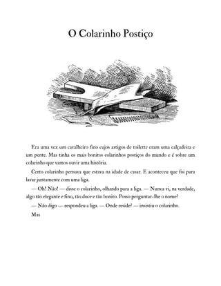 O Colarinho Postiço
Era uma vez um cavalheiro fino cujos artigos de toilette eram uma calçadeira e
um pente. Mas tinha os mais bonitos colarinhos postiços do mundo e é sobre um
colarinho que vamos ouvir uma história.
Certo colarinho pensava que estava na idade de casar. E aconteceu que foi para
lavar juntamente com uma liga.
— Oh! Não! — disse o colarinho, olhando para a liga. — Nunca vi, na verdade,
algo tão elegante e fino, tão doce e tão bonito. Posso perguntar-lhe o nome?
— Não digo — respondeu a liga. — Onde reside? — insistiu o colarinho.
Mas
 