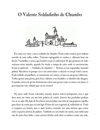 O Valente Soldadinho de Chumbo
Era uma vez vinte e cinco soldados de chumbo. Eram todos irmãos, pois tinham
nascido de uma velha colher. Traziam espingardas ao ombro, e olhavam bem em
frente. Vermelhos e azuis, que bonitos eram os uniformes! O que primeiro de tudo
ouviram neste mundo, quando foi tirada a tampa da caixa onde se encontravam,
foram as palavras: — Soldados de chumbo! — Gritou-as um rapazinho, batendo
palmas. Recebera-os porque era o seu aniversário e colocou-os em pé sobre a mesa.
Cada soldado assemelhava-se exatamente aos outros, só um era um pouco diferente.
Tinha apenas uma perna, pois fora o último a ser fundido e o chumbo não chegara.
Contudo, estava de pé tão firmemente sobre uma perna como os outros nas duas e é
precisamente este soldado que vai ser notável.
Na mesa onde foram colocados estavam muitos outros brinquedos, mas o que
dava mais nas vistas era um belo palácio de cartão. Através das janelinhas podiam
ver-se as salas. Do lado de fora havia arvorezinhas em volta de um pequeno espelho
para fazer de conta que era um lago. Cisnes de cera vogavam aí, refletindo-se. Todo
o conjunto era bonito, mas o mais bonito, contudo, era uma menina que estava
entre as portas abertas do palácio. Também era recortada em cartão, mas tinha uma
saia do mais claro linho e uma estreita fitinha azul sobre os ombros como um xaile.
 