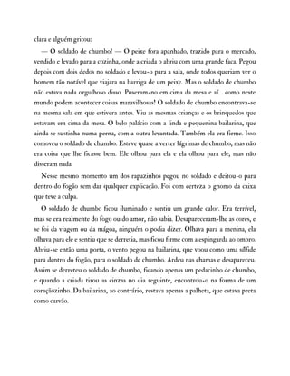 clara e alguém gritou:
— O soldado de chumbo! — O peixe fora apanhado, trazido para o mercado,
vendido e levado para a cozinha, onde a criada o abriu com uma grande faca. Pegou
depois com dois dedos no soldado e levou-o para a sala, onde todos queriam ver o
homem tão notável que viajara na barriga de um peixe. Mas o soldado de chumbo
não estava nada orgulhoso disso. Puseram-no em cima da mesa e aí… como neste
mundo podem acontecer coisas maravilhosas! O soldado de chumbo encontrava-se
na mesma sala em que estivera antes. Viu as mesmas crianças e os brinquedos que
estavam em cima da mesa. O belo palácio com a linda e pequenina bailarina, que
ainda se sustinha numa perna, com a outra levantada. Também ela era firme. Isso
comoveu o soldado de chumbo. Esteve quase a verter lágrimas de chumbo, mas não
era coisa que lhe ficasse bem. Ele olhou para ela e ela olhou para ele, mas não
disseram nada.
Nesse mesmo momento um dos rapazinhos pegou no soldado e deitou-o para
dentro do fogão sem dar qualquer explicação. Foi com certeza o gnomo da caixa
que teve a culpa.
O soldado de chumbo ficou iluminado e sentiu um grande calor. Era terrível,
mas se era realmente do fogo ou do amor, não sabia. Desapareceram-lhe as cores, e
se foi da viagem ou da mágoa, ninguém o podia dizer. Olhava para a menina, ela
olhava para ele e sentiu que se derretia, mas ficou firme com a espingarda ao ombro.
Abriu-se então uma porta, o vento pegou na bailarina, que voou como uma sílfide
para dentro do fogão, para o soldado de chumbo. Ardeu nas chamas e desapareceu.
Assim se derreteu o soldado de chumbo, ficando apenas um pedacinho de chumbo,
e quando a criada tirou as cinzas no dia seguinte, encontrou-o na forma de um
coraçãozinho. Da bailarina, ao contrário, restava apenas a palheta, que estava preta
como carvão.
 