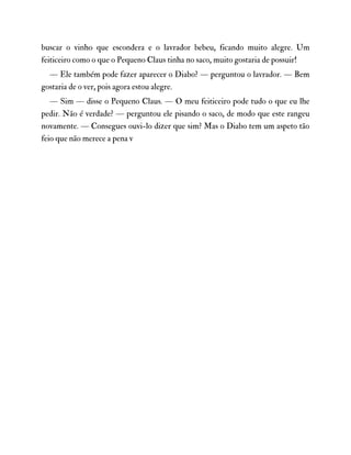 buscar o vinho que escondera e o lavrador bebeu, ficando muito alegre. Um
feiticeiro como o que o Pequeno Claus tinha no saco, muito gostaria de possuir!
— Ele também pode fazer aparecer o Diabo? — perguntou o lavrador. — Bem
gostaria de o ver, pois agora estou alegre.
— Sim — disse o Pequeno Claus. — O meu feiticeiro pode tudo o que eu lhe
pedir. Não é verdade? — perguntou ele pisando o saco, de modo que este rangeu
novamente. — Consegues ouvi-lo dizer que sim? Mas o Diabo tem um aspeto tão
feio que não merece a pena v
 